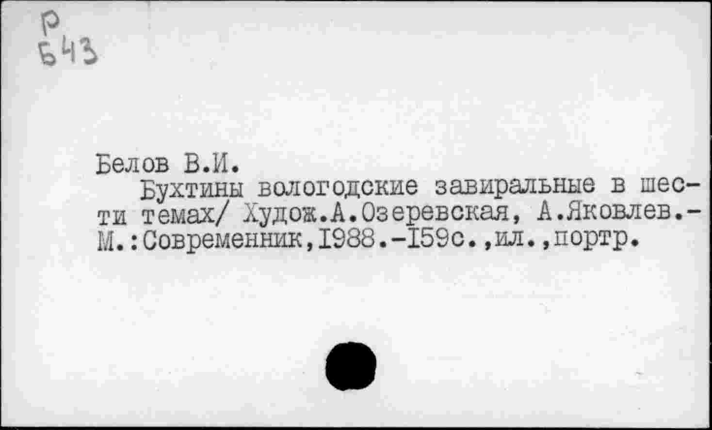 ﻿Белов В.И.
Бухтины вологодские завиральные в шести темах/ Худож.А.Озеревская, А.Яковлев.-М.:Современник,1988.-159с.,ил.,портр.